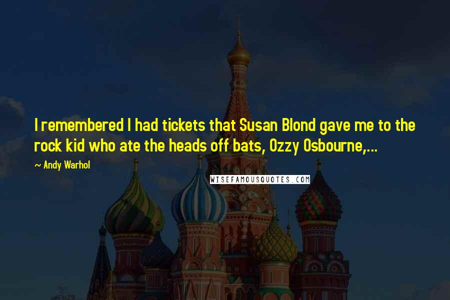 Andy Warhol Quotes: I remembered I had tickets that Susan Blond gave me to the rock kid who ate the heads off bats, Ozzy Osbourne,...