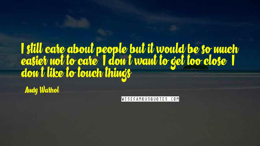 Andy Warhol Quotes: I still care about people but it would be so much easier not to care. I don't want to get too close; I don't like to touch things ...