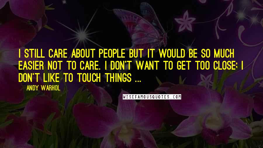Andy Warhol Quotes: I still care about people but it would be so much easier not to care. I don't want to get too close; I don't like to touch things ...