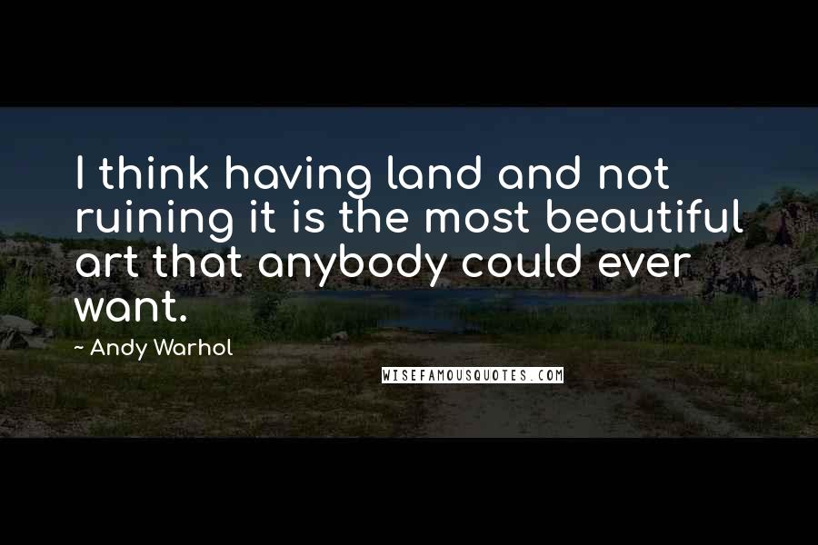 Andy Warhol Quotes: I think having land and not ruining it is the most beautiful art that anybody could ever want.