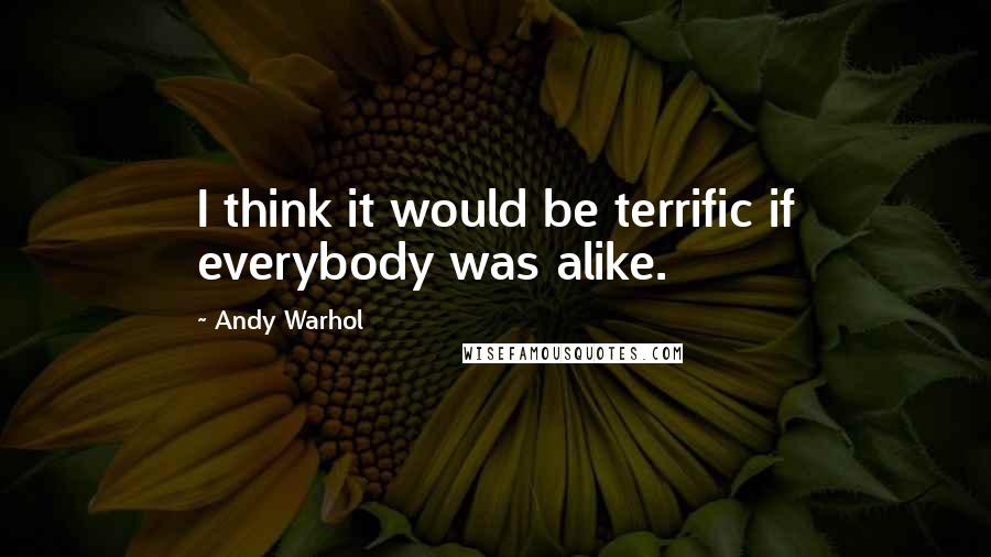 Andy Warhol Quotes: I think it would be terrific if everybody was alike.