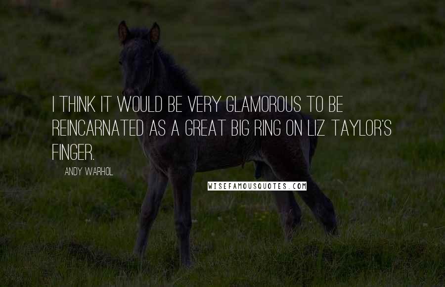 Andy Warhol Quotes: I think it would be very glamorous to be reincarnated as a great big ring on Liz Taylor's finger.