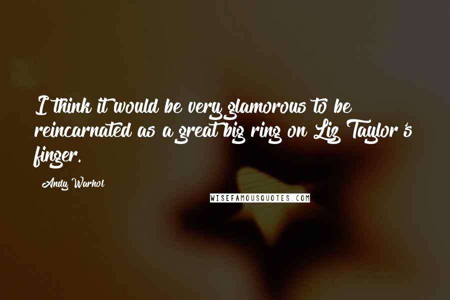 Andy Warhol Quotes: I think it would be very glamorous to be reincarnated as a great big ring on Liz Taylor's finger.