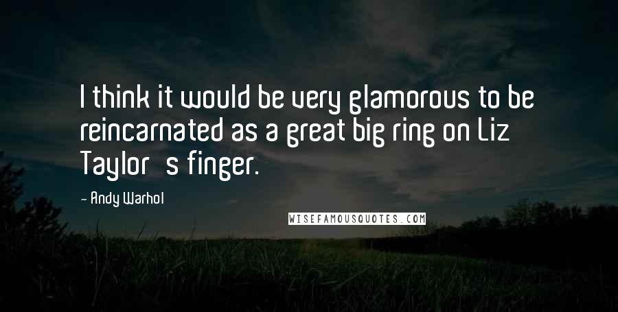 Andy Warhol Quotes: I think it would be very glamorous to be reincarnated as a great big ring on Liz Taylor's finger.