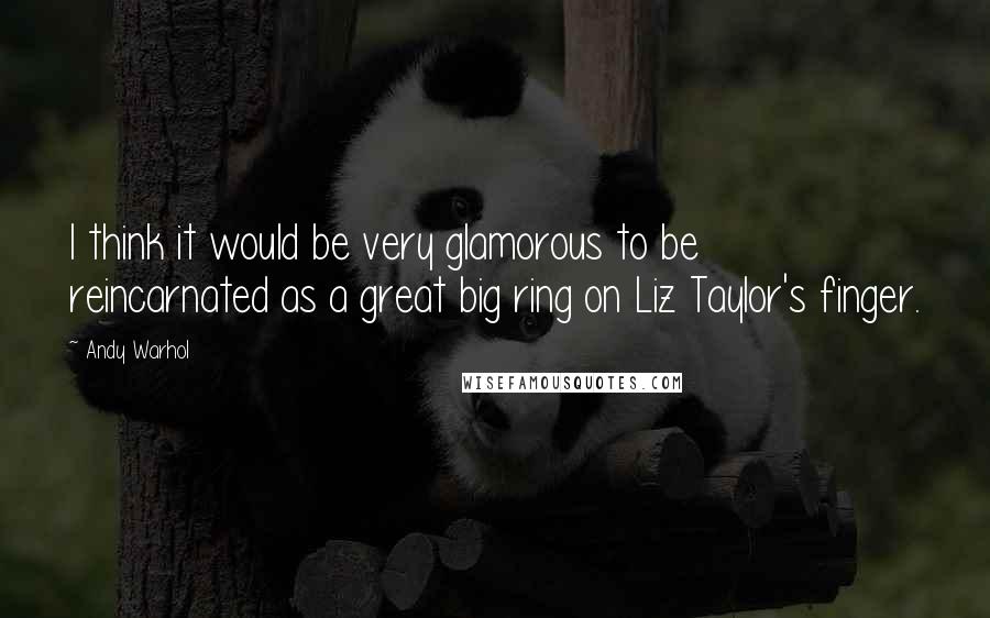 Andy Warhol Quotes: I think it would be very glamorous to be reincarnated as a great big ring on Liz Taylor's finger.