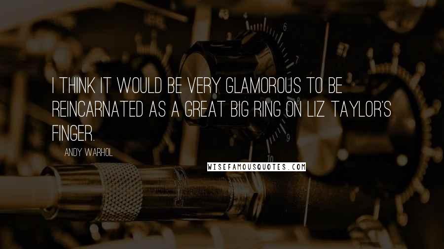 Andy Warhol Quotes: I think it would be very glamorous to be reincarnated as a great big ring on Liz Taylor's finger.