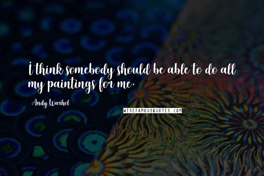Andy Warhol Quotes: I think somebody should be able to do all my paintings for me.