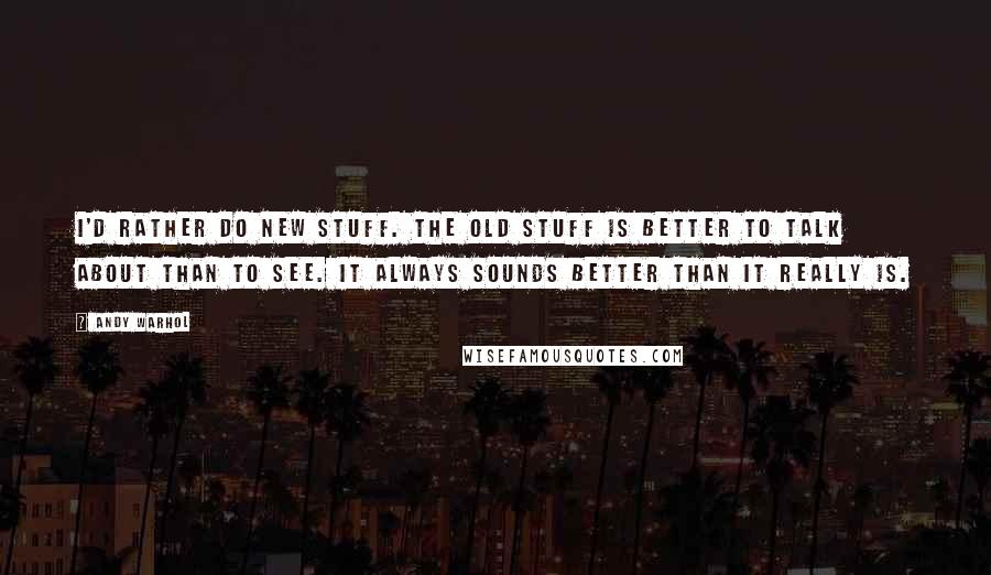 Andy Warhol Quotes: I'd rather do new stuff. The old stuff is better to talk about than to see. It always sounds better than it really is.