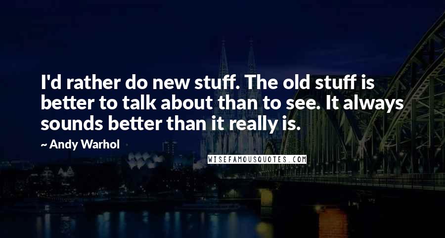 Andy Warhol Quotes: I'd rather do new stuff. The old stuff is better to talk about than to see. It always sounds better than it really is.