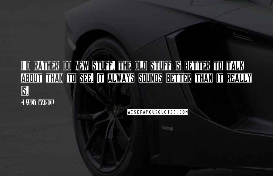 Andy Warhol Quotes: I'd rather do new stuff. The old stuff is better to talk about than to see. It always sounds better than it really is.