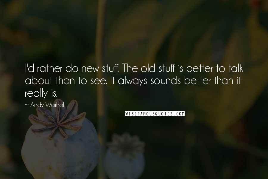 Andy Warhol Quotes: I'd rather do new stuff. The old stuff is better to talk about than to see. It always sounds better than it really is.