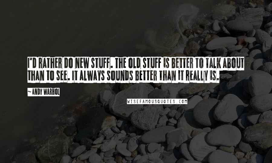 Andy Warhol Quotes: I'd rather do new stuff. The old stuff is better to talk about than to see. It always sounds better than it really is.