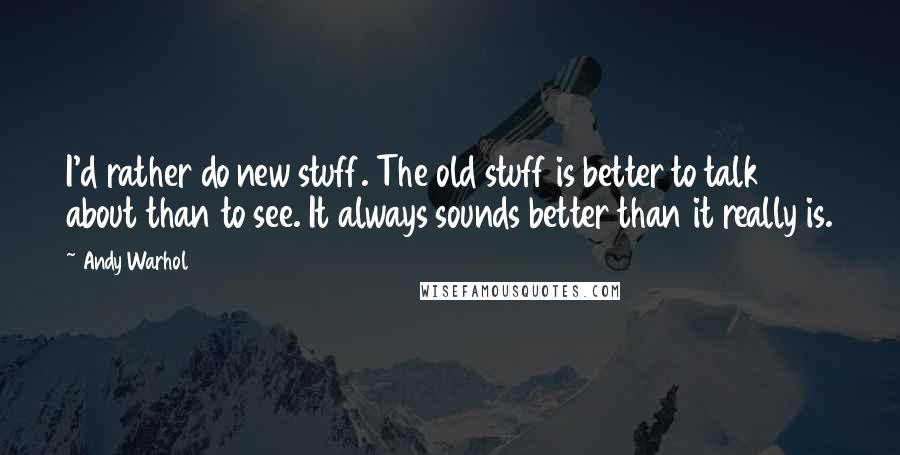 Andy Warhol Quotes: I'd rather do new stuff. The old stuff is better to talk about than to see. It always sounds better than it really is.