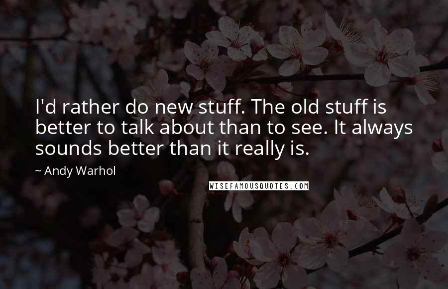 Andy Warhol Quotes: I'd rather do new stuff. The old stuff is better to talk about than to see. It always sounds better than it really is.