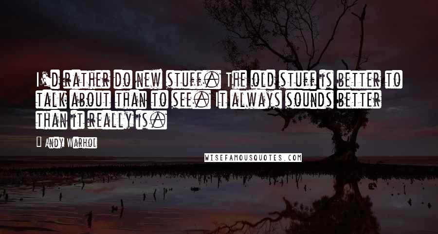 Andy Warhol Quotes: I'd rather do new stuff. The old stuff is better to talk about than to see. It always sounds better than it really is.