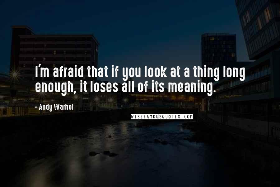 Andy Warhol Quotes: I'm afraid that if you look at a thing long enough, it loses all of its meaning.