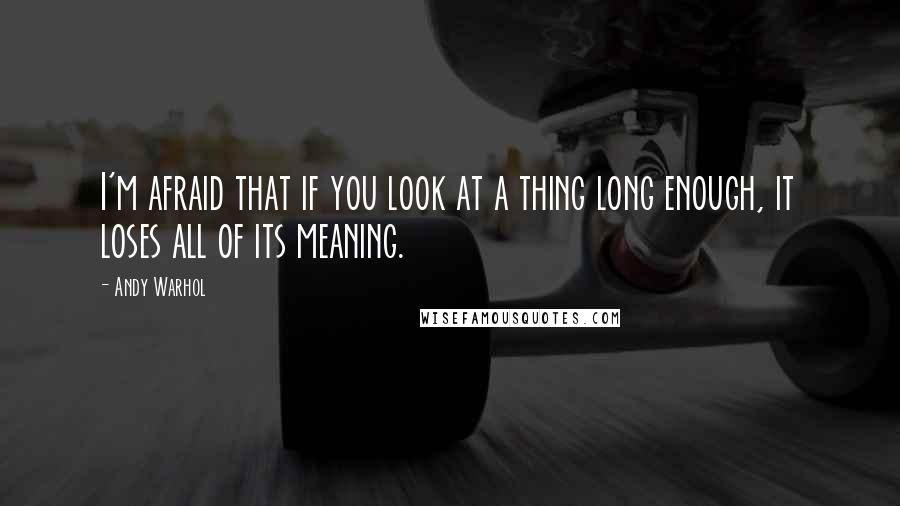 Andy Warhol Quotes: I'm afraid that if you look at a thing long enough, it loses all of its meaning.