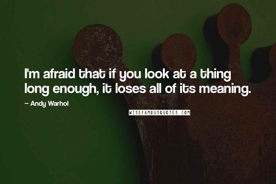 Andy Warhol Quotes: I'm afraid that if you look at a thing long enough, it loses all of its meaning.