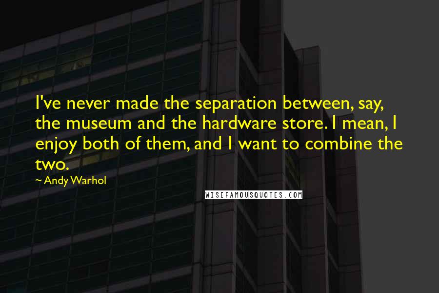 Andy Warhol Quotes: I've never made the separation between, say, the museum and the hardware store. I mean, I enjoy both of them, and I want to combine the two.