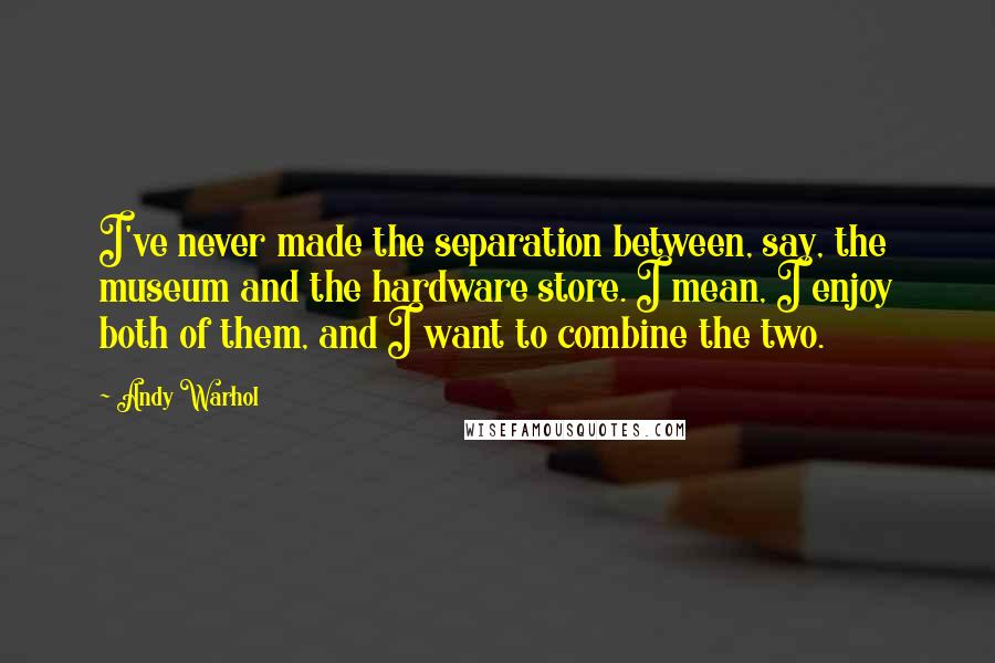 Andy Warhol Quotes: I've never made the separation between, say, the museum and the hardware store. I mean, I enjoy both of them, and I want to combine the two.