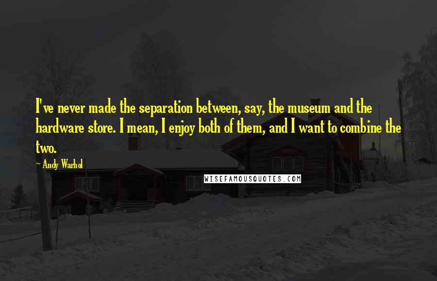 Andy Warhol Quotes: I've never made the separation between, say, the museum and the hardware store. I mean, I enjoy both of them, and I want to combine the two.