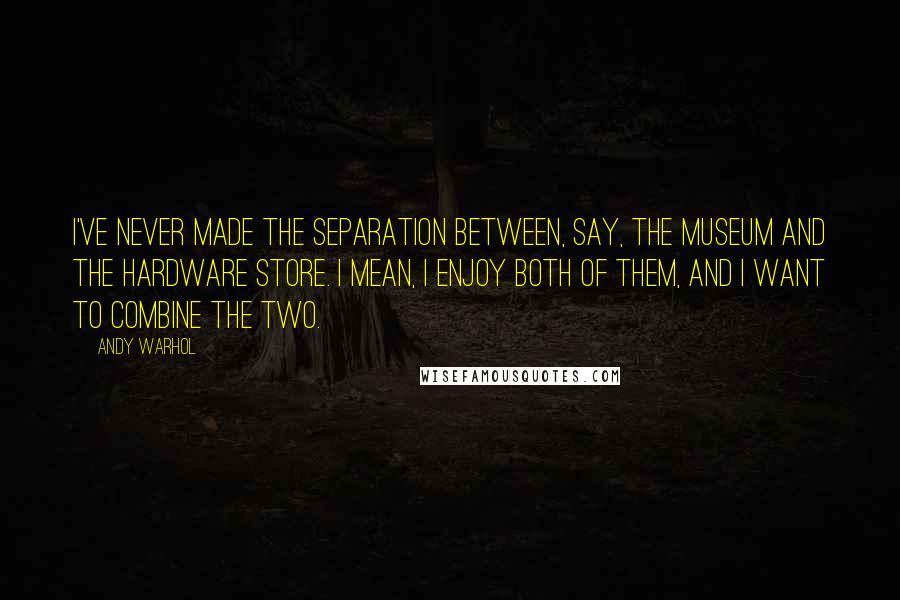 Andy Warhol Quotes: I've never made the separation between, say, the museum and the hardware store. I mean, I enjoy both of them, and I want to combine the two.