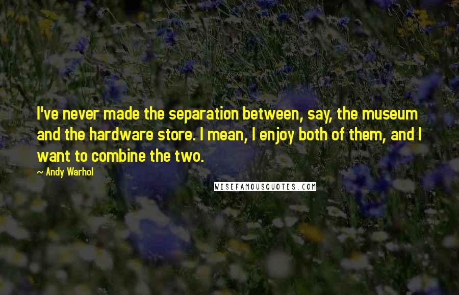 Andy Warhol Quotes: I've never made the separation between, say, the museum and the hardware store. I mean, I enjoy both of them, and I want to combine the two.