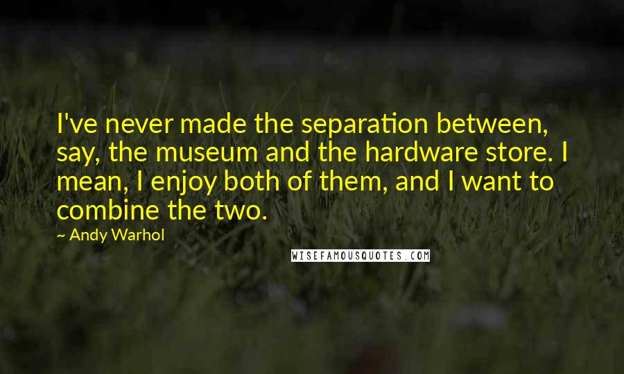 Andy Warhol Quotes: I've never made the separation between, say, the museum and the hardware store. I mean, I enjoy both of them, and I want to combine the two.