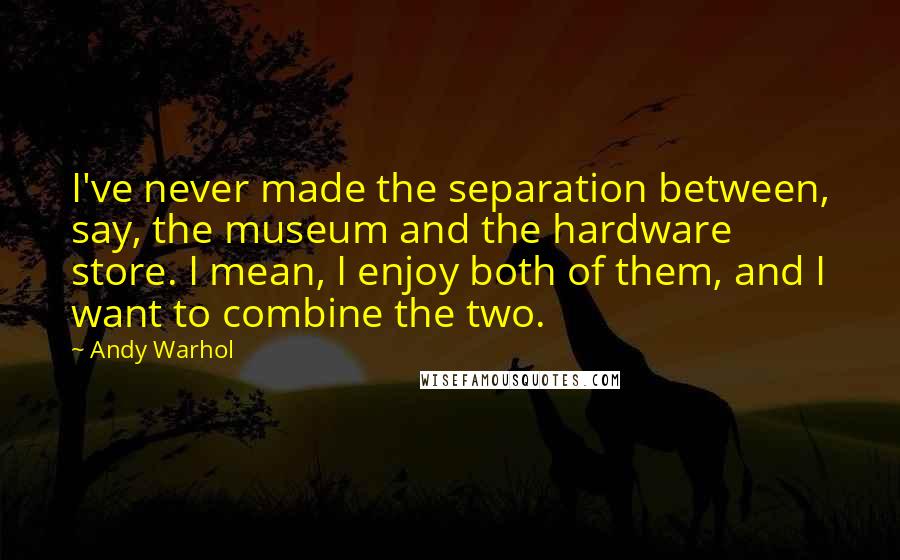 Andy Warhol Quotes: I've never made the separation between, say, the museum and the hardware store. I mean, I enjoy both of them, and I want to combine the two.