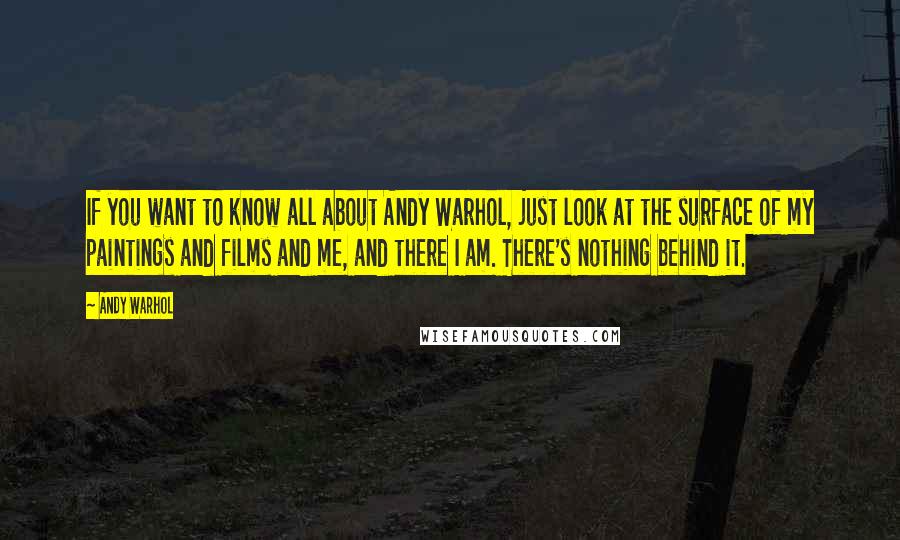 Andy Warhol Quotes: If you want to know all about Andy Warhol, just look at the surface of my paintings and films and me, and there I am. There's nothing behind it.