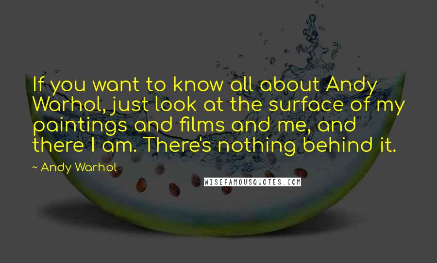 Andy Warhol Quotes: If you want to know all about Andy Warhol, just look at the surface of my paintings and films and me, and there I am. There's nothing behind it.