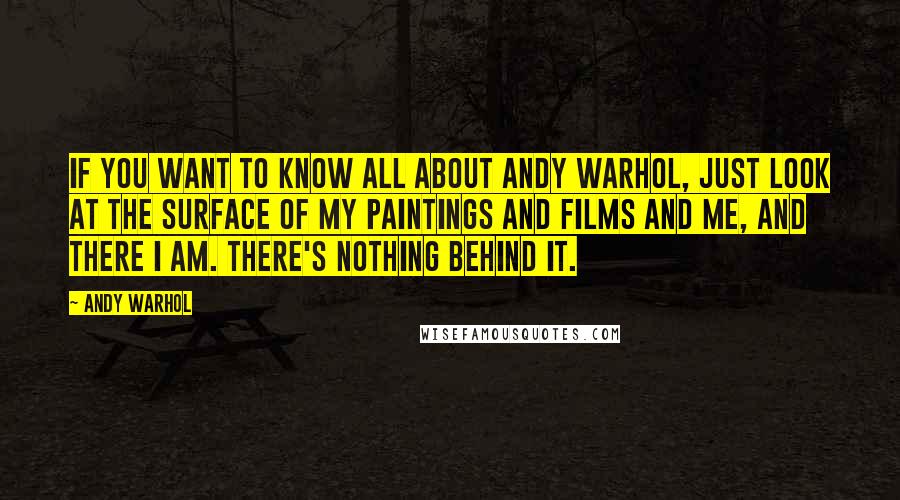 Andy Warhol Quotes: If you want to know all about Andy Warhol, just look at the surface of my paintings and films and me, and there I am. There's nothing behind it.