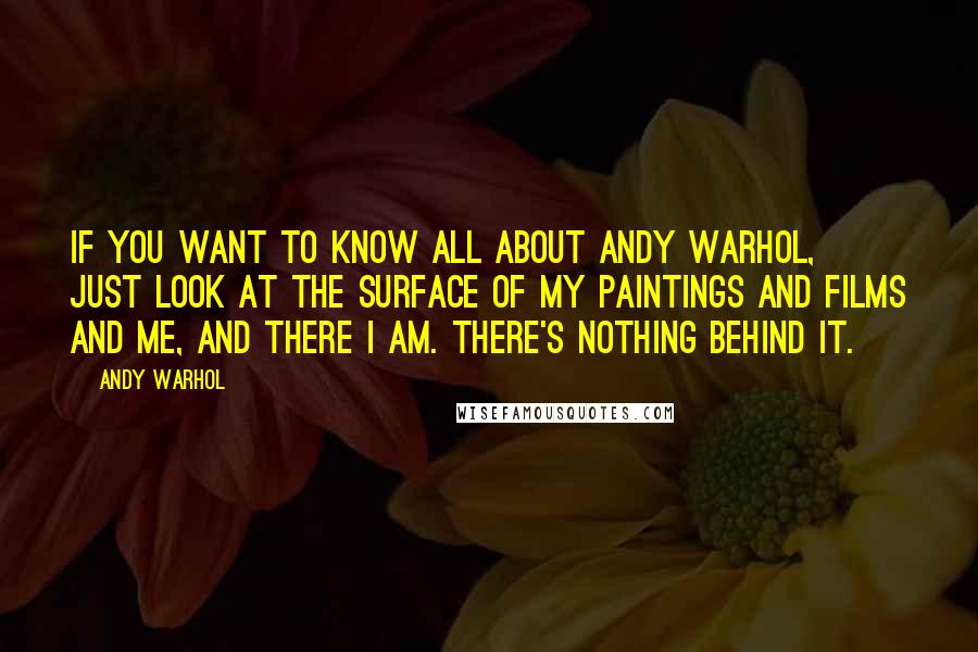 Andy Warhol Quotes: If you want to know all about Andy Warhol, just look at the surface of my paintings and films and me, and there I am. There's nothing behind it.