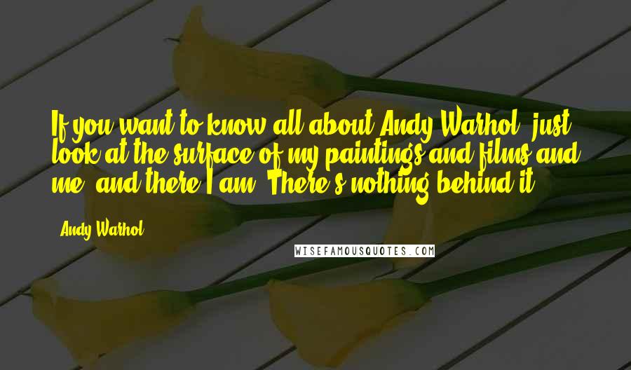 Andy Warhol Quotes: If you want to know all about Andy Warhol, just look at the surface of my paintings and films and me, and there I am. There's nothing behind it.