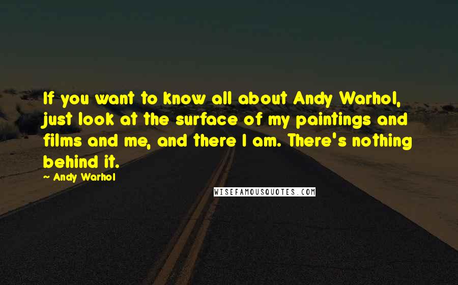 Andy Warhol Quotes: If you want to know all about Andy Warhol, just look at the surface of my paintings and films and me, and there I am. There's nothing behind it.