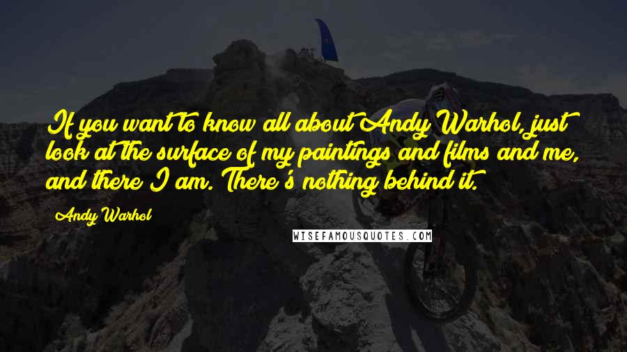 Andy Warhol Quotes: If you want to know all about Andy Warhol, just look at the surface of my paintings and films and me, and there I am. There's nothing behind it.