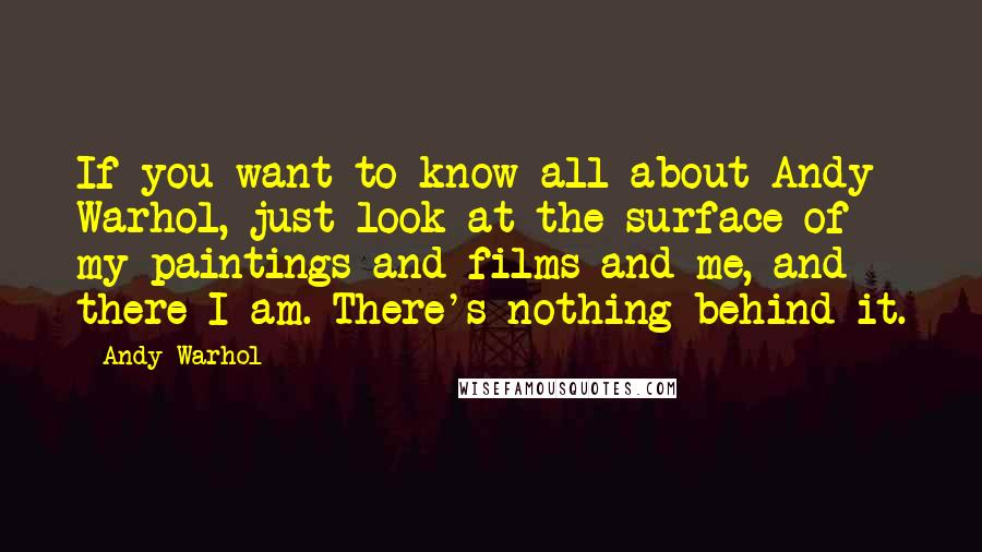 Andy Warhol Quotes: If you want to know all about Andy Warhol, just look at the surface of my paintings and films and me, and there I am. There's nothing behind it.