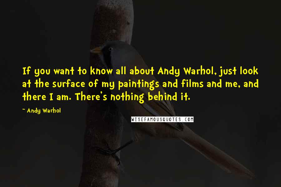 Andy Warhol Quotes: If you want to know all about Andy Warhol, just look at the surface of my paintings and films and me, and there I am. There's nothing behind it.