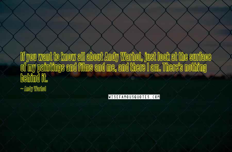 Andy Warhol Quotes: If you want to know all about Andy Warhol, just look at the surface of my paintings and films and me, and there I am. There's nothing behind it.