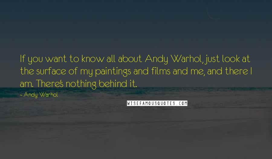 Andy Warhol Quotes: If you want to know all about Andy Warhol, just look at the surface of my paintings and films and me, and there I am. There's nothing behind it.