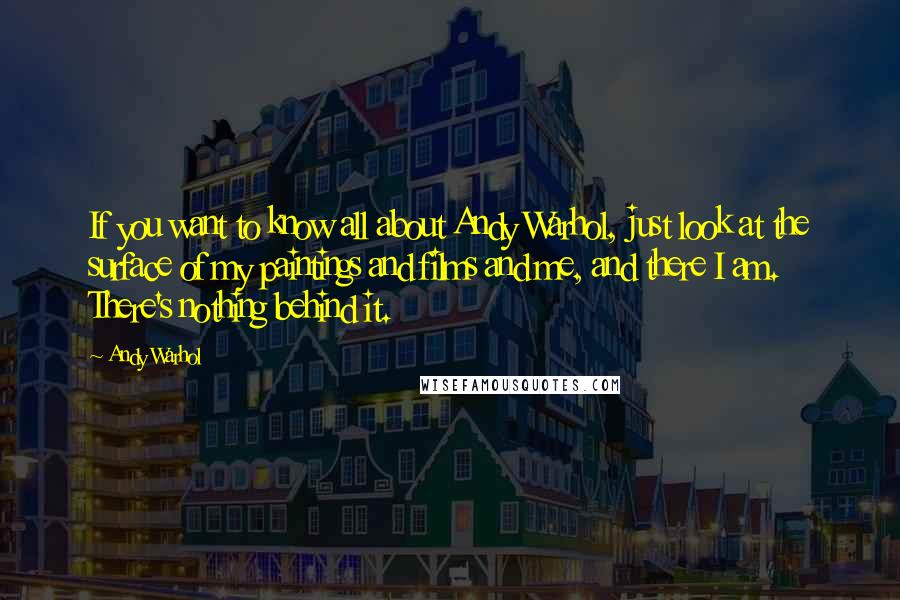 Andy Warhol Quotes: If you want to know all about Andy Warhol, just look at the surface of my paintings and films and me, and there I am. There's nothing behind it.
