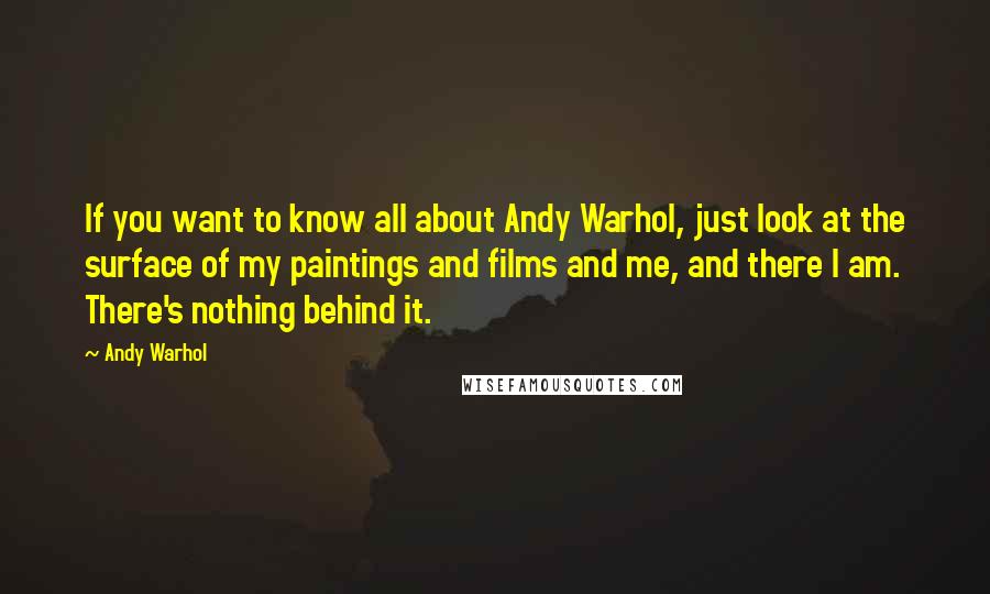 Andy Warhol Quotes: If you want to know all about Andy Warhol, just look at the surface of my paintings and films and me, and there I am. There's nothing behind it.