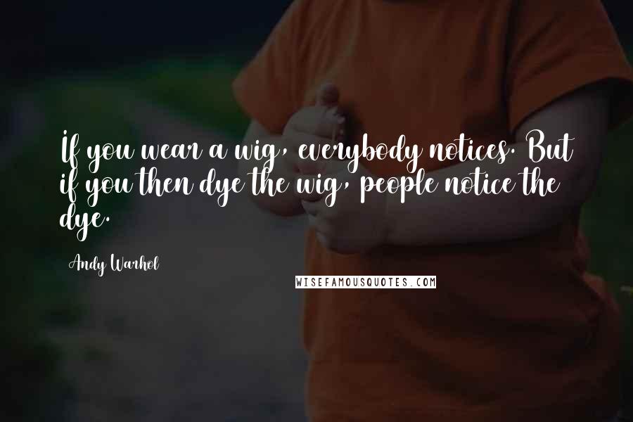 Andy Warhol Quotes: If you wear a wig, everybody notices. But if you then dye the wig, people notice the dye.