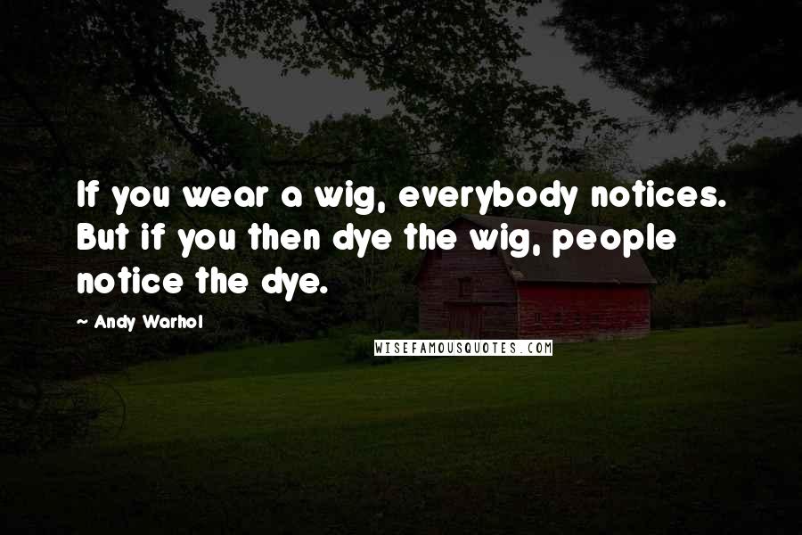 Andy Warhol Quotes: If you wear a wig, everybody notices. But if you then dye the wig, people notice the dye.