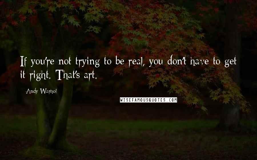 Andy Warhol Quotes: If you're not trying to be real, you don't have to get it right. That's art.