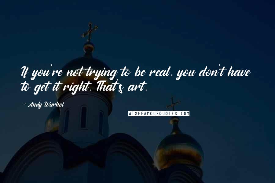 Andy Warhol Quotes: If you're not trying to be real, you don't have to get it right. That's art.