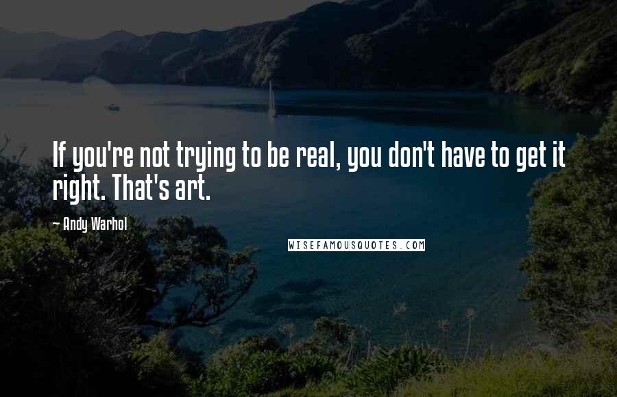 Andy Warhol Quotes: If you're not trying to be real, you don't have to get it right. That's art.