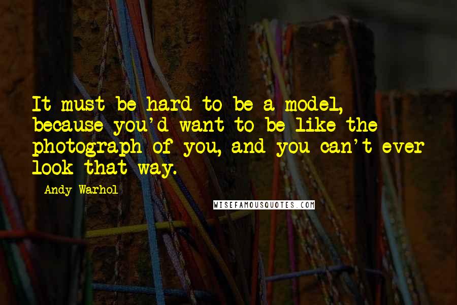 Andy Warhol Quotes: It must be hard to be a model, because you'd want to be like the photograph of you, and you can't ever look that way.