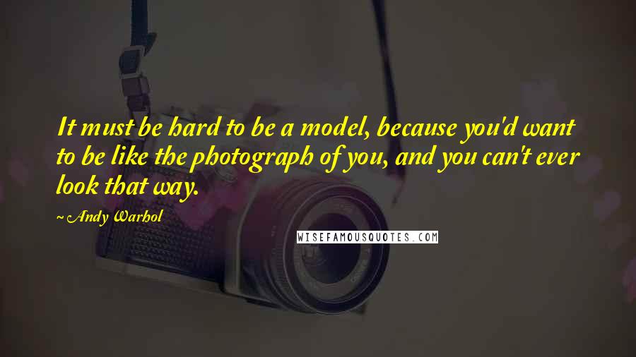 Andy Warhol Quotes: It must be hard to be a model, because you'd want to be like the photograph of you, and you can't ever look that way.