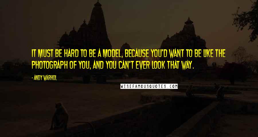 Andy Warhol Quotes: It must be hard to be a model, because you'd want to be like the photograph of you, and you can't ever look that way.